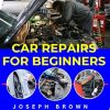 CAR REPAIRS FOR BEGINNERS: How to fix any issues in your automobile, complete guide to fix over 25 most common car issues like a mechanic