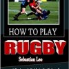 HOW TO PLAY RUGBY: A Beginner’s Guide to the Rules of Rugby, Essential Tactics & Key to Proper Techniques When Tackling and Safety