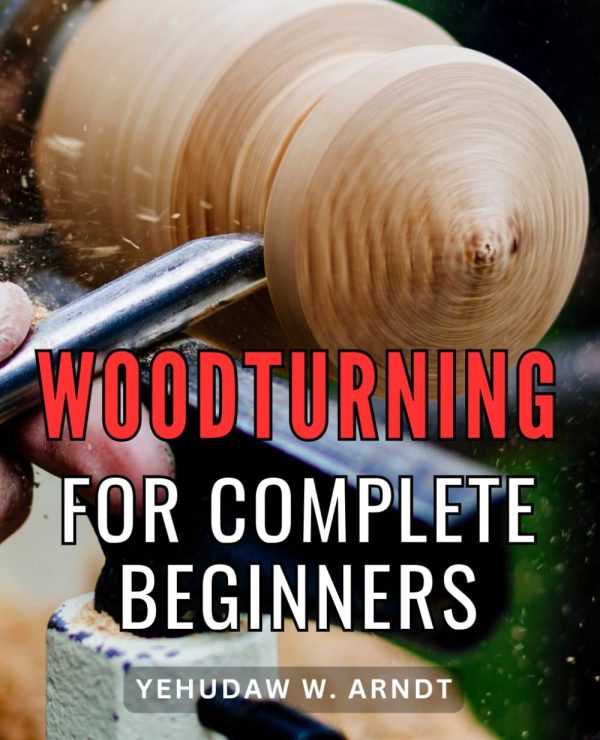 Woodturning For Complete Beginners: From Tools and Techniques to Masterful Projects | Unlocking the Art of Woodworking Step-by-Step, with Tips, Safety Practices, and Inspiring...