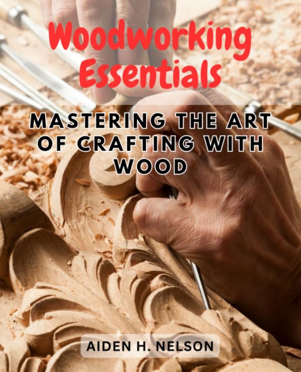 Woodworking Essentials: Mastering the Art of Crafting with Wood: A Comprehensive Guide to Unleash Your Creativity and Craftsmanship